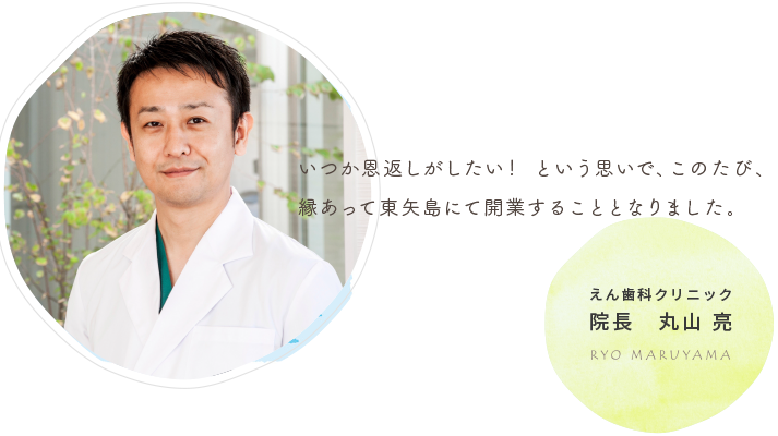 いつか恩返しがしたい！という思いで、このたび、縁あって東矢島にて開業することとなりました。　えん歯科クリニック院長　丸山　亮