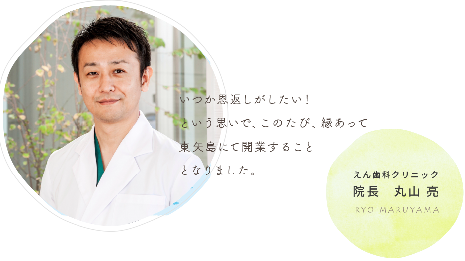 いつか恩返しがしたい！という思いで、このたび、縁あって東矢島にて開業することとなりました。　えん歯科クリニック院長　丸山　亮